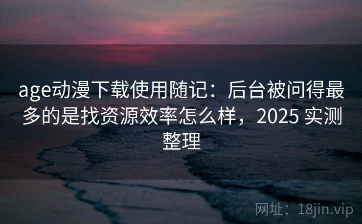age动漫下载使用随记：后台被问得最多的是找资源效率怎么样，2025 实测整理