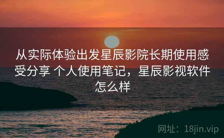 从实际体验出发星辰影院长期使用感受分享 个人使用笔记,星辰影视软件怎么样 从实际体验出发星辰影院长期使用感受分享 个人使用笔记,星辰影视软件怎么样