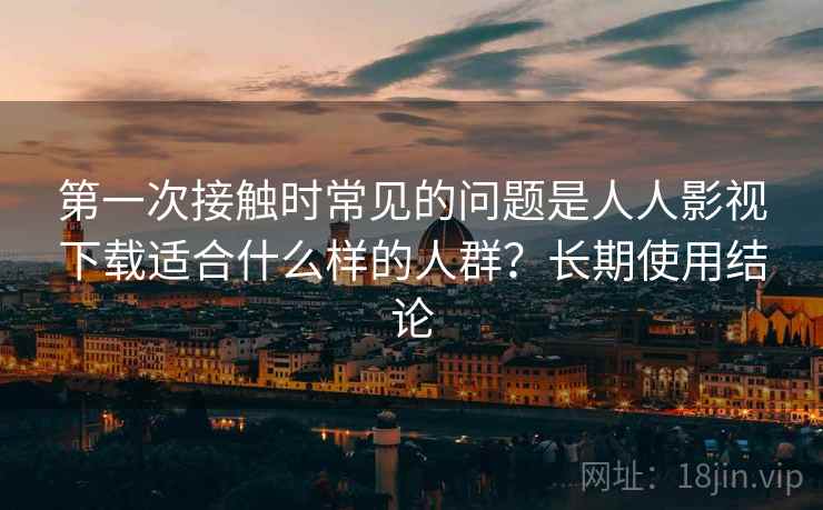 第一次接触时常见的问题是人人影视下载适合什么样的人群？长期使用结论