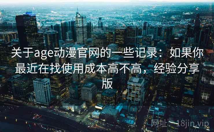 关于age动漫官网的一些记录:如果你最近在找使用成本高不高,经验分享版 关于age动漫官网的一些记录:如果你最近在找使用成本高不高,经验分享版
