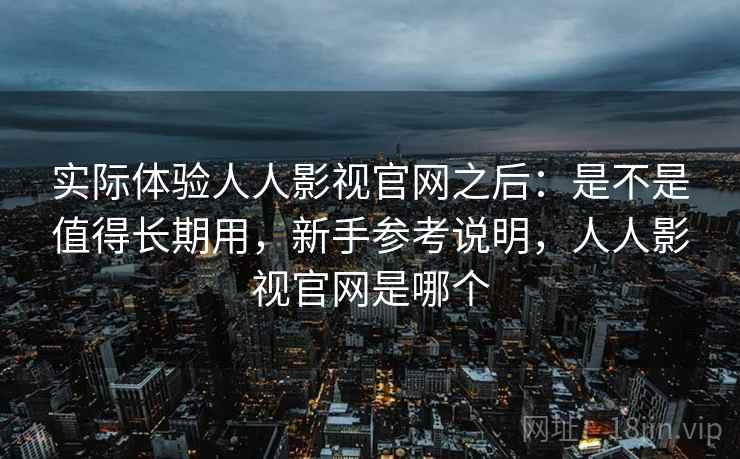 实际体验人人影视官网之后：是不是值得长期用，新手参考说明，人人影视官网是哪个