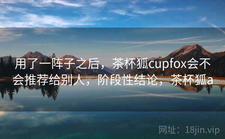 用了一阵子之后,茶杯狐cupfox会不会推荐给别人,阶段性结论,茶杯狐a 用了一阵子之后,茶杯狐cupfox会不会推荐给别人,阶段性结论,茶杯狐a