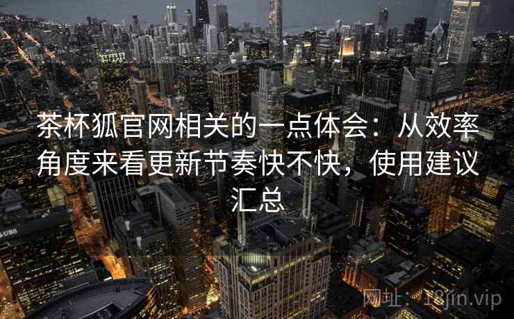 茶杯狐官网相关的一点体会:从效率角度来看更新节奏快不快,使用建议汇总 茶杯狐官网相关的一点体会:从效率角度来看更新节奏快不快,使用建议汇总