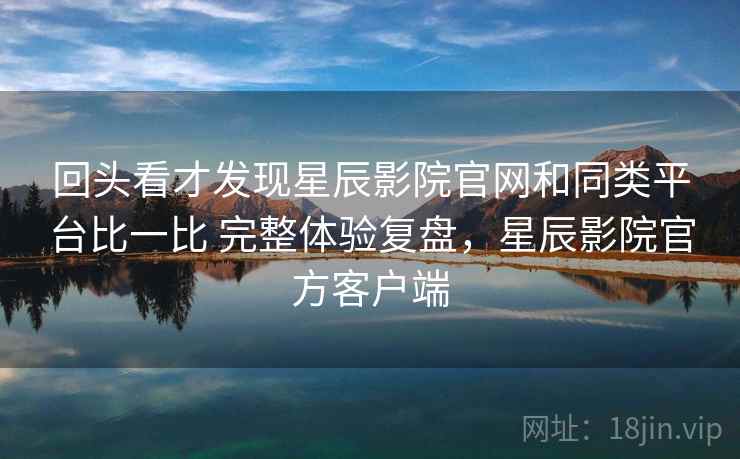 回头看才发现星辰影院官网和同类平台比一比 完整体验复盘,星辰影院官方客户端 回头看才发现星辰影院官网和同类平台比一比 完整体验复盘,星辰影院官方客户端