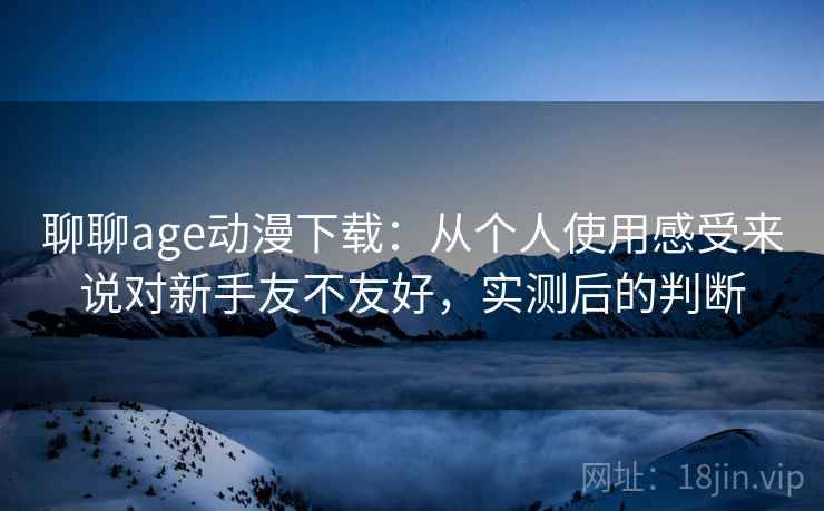 聊聊age动漫下载:从个人使用感受来说对新手友不友好,实测后的判断 聊聊age动漫下载:从个人使用感受来说对新手友不友好,实测后的判断