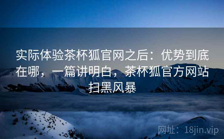 实际体验茶杯狐官网之后：优势到底在哪，一篇讲明白，茶杯狐官方网站扫黑风暴