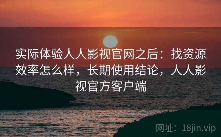 实际体验人人影视官网之后：找资源效率怎么样，长期使用结论，人人影视官方客户端