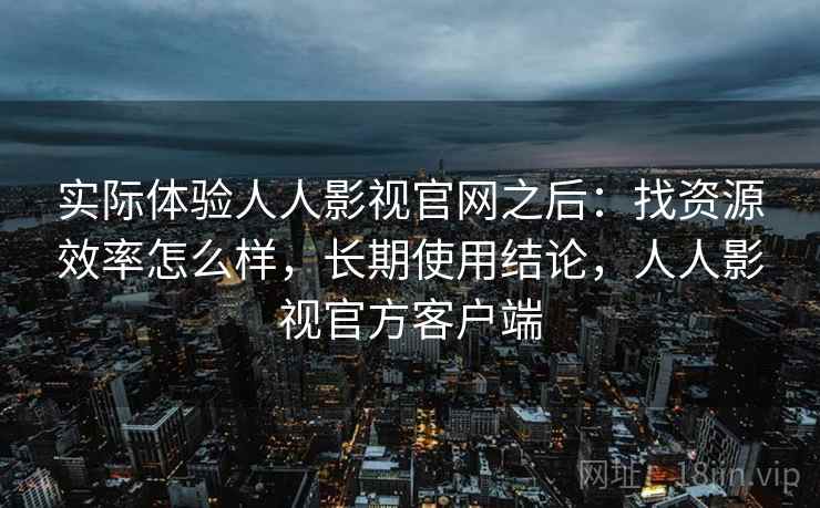 实际体验人人影视官网之后：找资源效率怎么样，长期使用结论，人人影视官方客户端