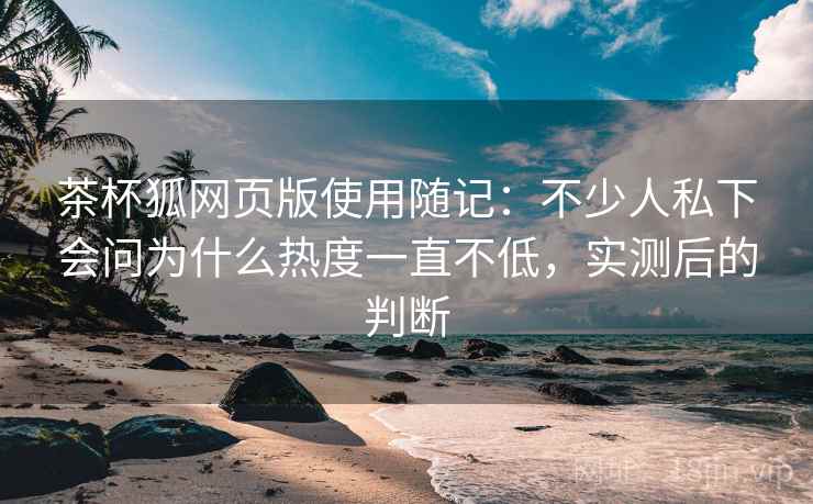 茶杯狐网页版使用随记：不少人私下会问为什么热度一直不低，实测后的判断