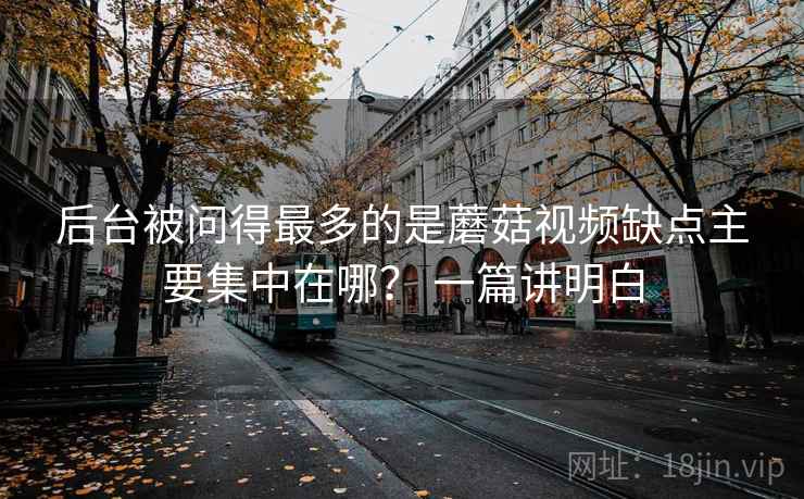 后台被问得最多的是蘑菇视频缺点主要集中在哪？ 一篇讲明白