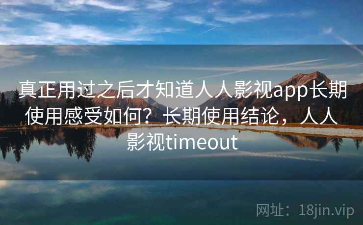 真正用过之后才知道人人影视app长期使用感受如何？长期使用结论，人人影视timeout