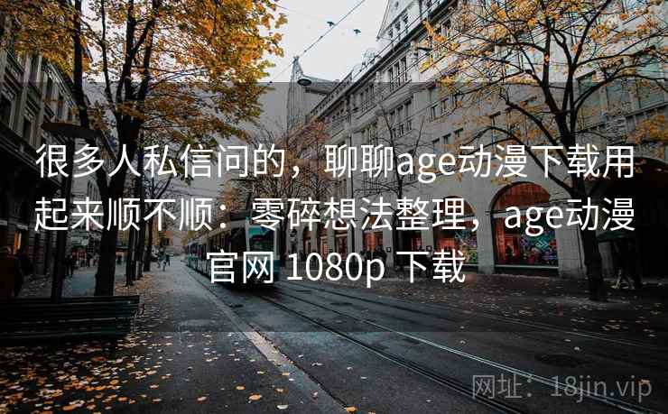 很多人私信问的，聊聊age动漫下载用起来顺不顺：零碎想法整理，age动漫官网 1080p 下载