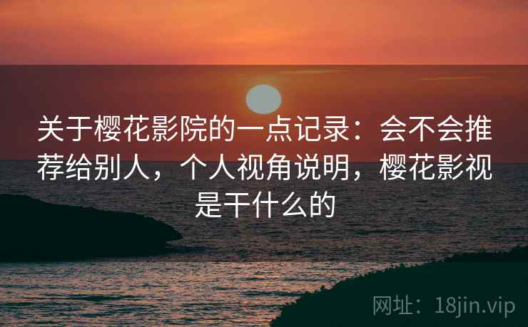 关于樱花影院的一点记录：会不会推荐给别人，个人视角说明，樱花影视是干什么的