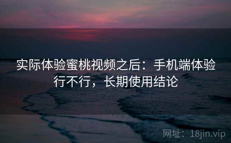 实际体验蜜桃视频之后：手机端体验行不行，长期使用结论