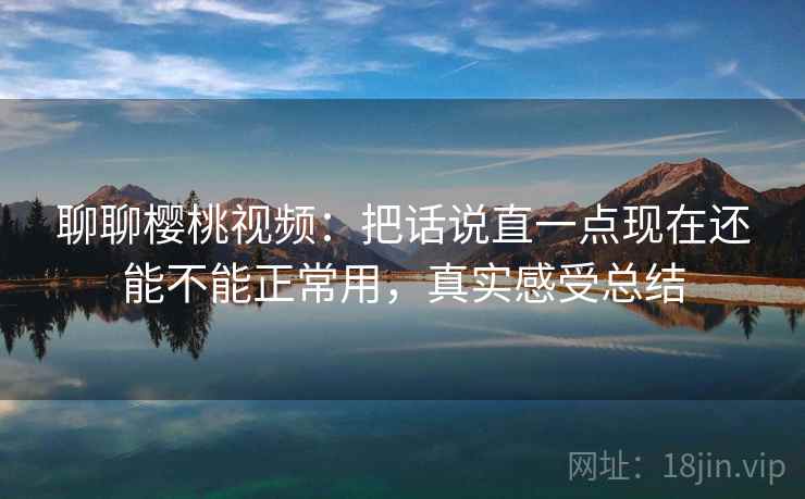 聊聊樱桃视频：把话说直一点现在还能不能正常用，真实感受总结