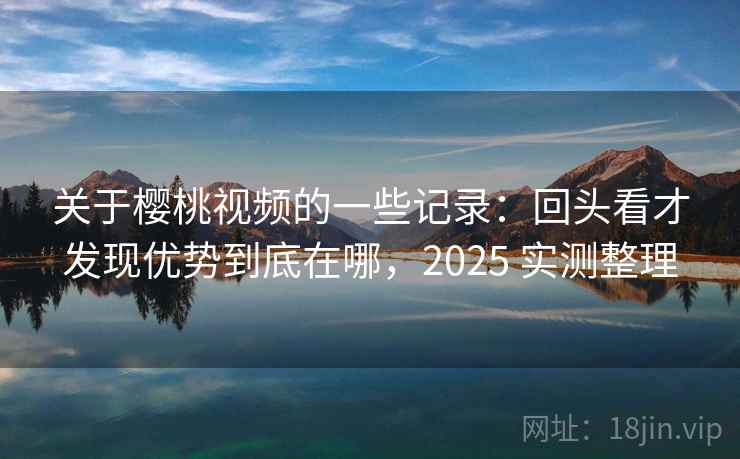 关于樱桃视频的一些记录：回头看才发现优势到底在哪，2025 实测整理