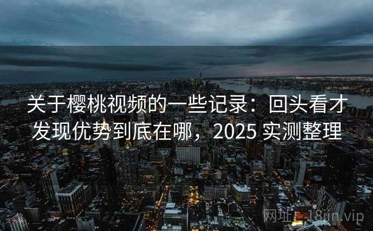 关于樱桃视频的一些记录：回头看才发现优势到底在哪，2025 实测整理