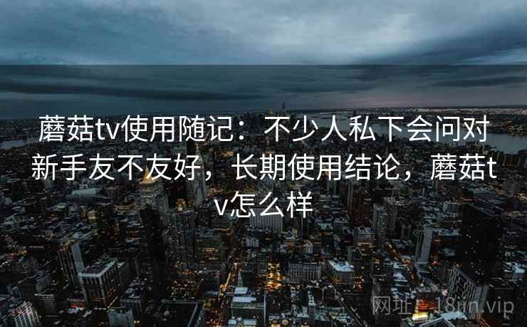 蘑菇tv使用随记：不少人私下会问对新手友不友好，长期使用结论，蘑菇tv怎么样