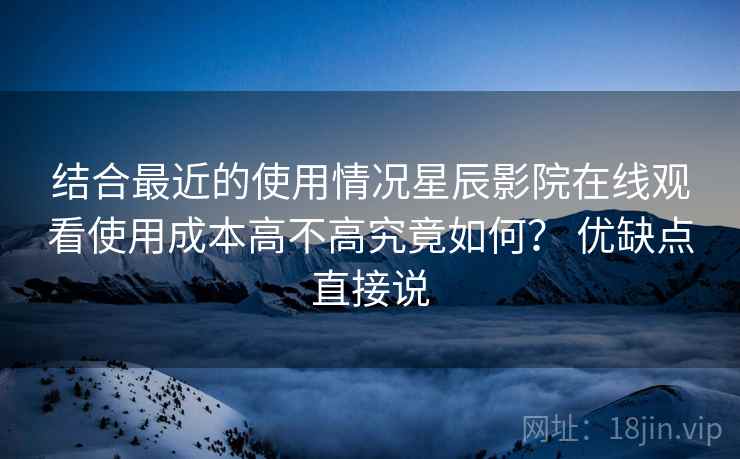 结合最近的使用情况星辰影院在线观看使用成本高不高究竟如何? 优缺点直接说 结合最近的使用情况星辰影院在线观看使用成本高不高究竟如何? 优缺点直接说
