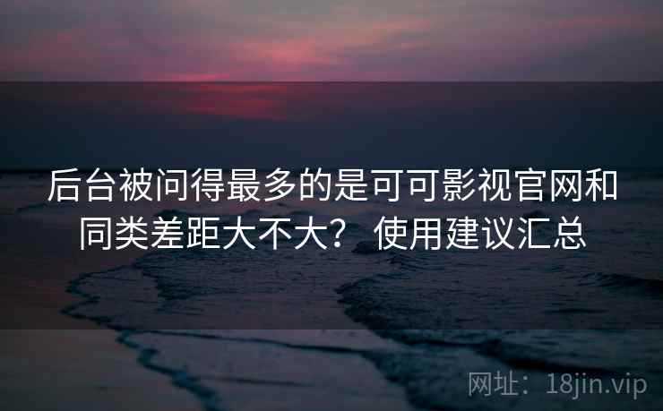 后台被问得最多的是可可影视官网和同类差距大不大？ 使用建议汇总
