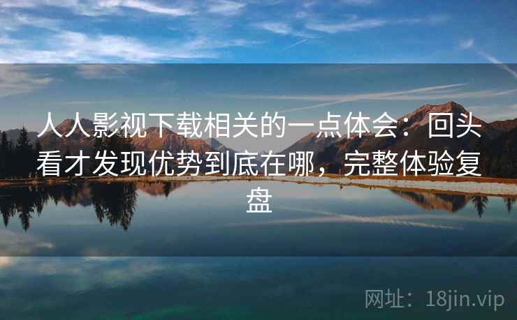 人人影视下载相关的一点体会：回头看才发现优势到底在哪，完整体验复盘