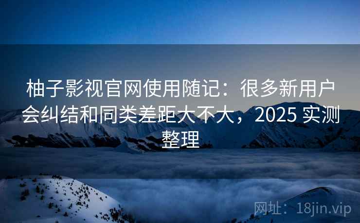 柚子影视官网使用随记：很多新用户会纠结和同类差距大不大，2025 实测整理