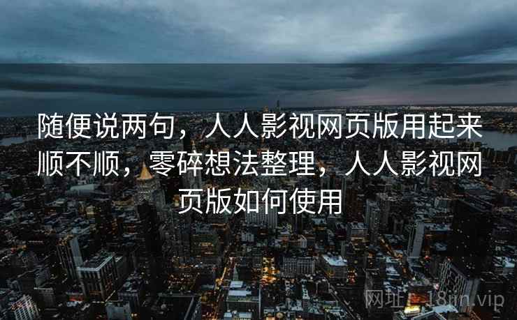 随便说两句，人人影视网页版用起来顺不顺，零碎想法整理，人人影视网页版如何使用
