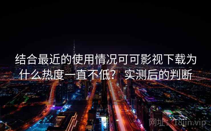 结合最近的使用情况可可影视下载为什么热度一直不低？ 实测后的判断