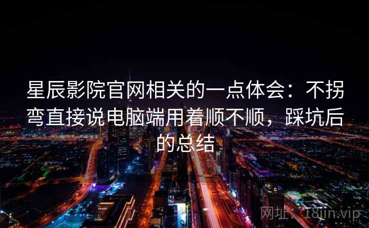 星辰影院官网相关的一点体会：不拐弯直接说电脑端用着顺不顺，踩坑后的总结