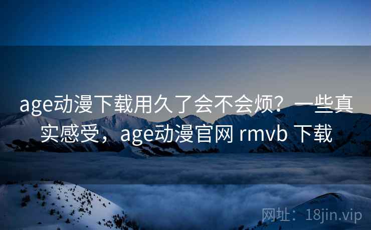 age动漫下载用久了会不会烦？一些真实感受，age动漫官网 rmvb 下载