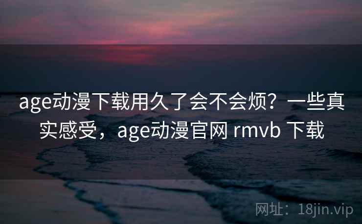 age动漫下载用久了会不会烦？一些真实感受，age动漫官网 rmvb 下载