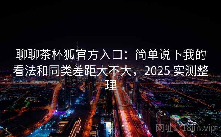 聊聊茶杯狐官方入口：简单说下我的看法和同类差距大不大，2025 实测整理