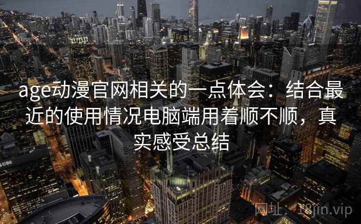 age动漫官网相关的一点体会：结合最近的使用情况电脑端用着顺不顺，真实感受总结