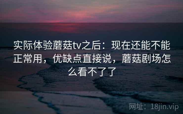 实际体验蘑菇tv之后：现在还能不能正常用，优缺点直接说，蘑菇剧场怎么看不了了