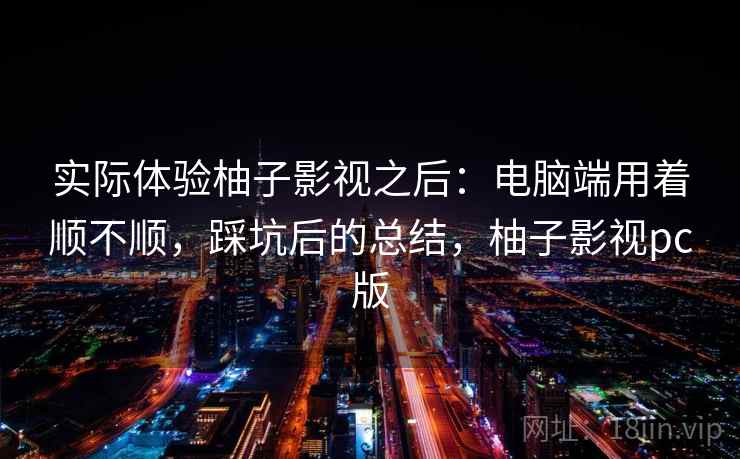实际体验柚子影视之后：电脑端用着顺不顺，踩坑后的总结，柚子影视pc版
