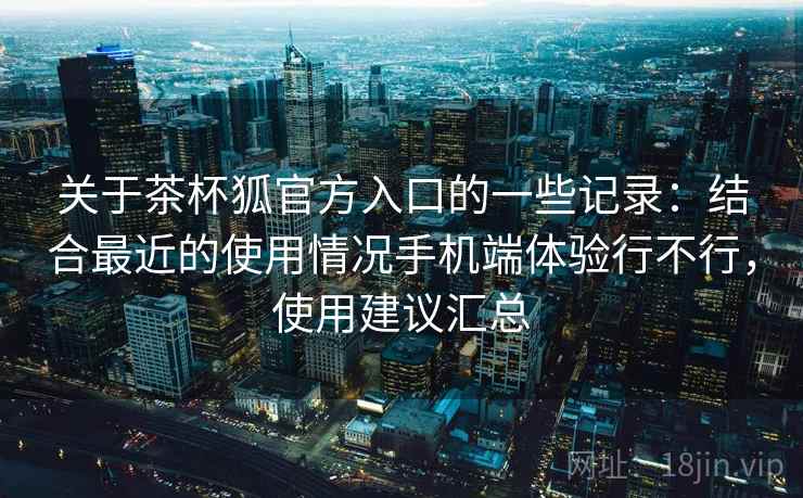 关于茶杯狐官方入口的一些记录：结合最近的使用情况手机端体验行不行，使用建议汇总