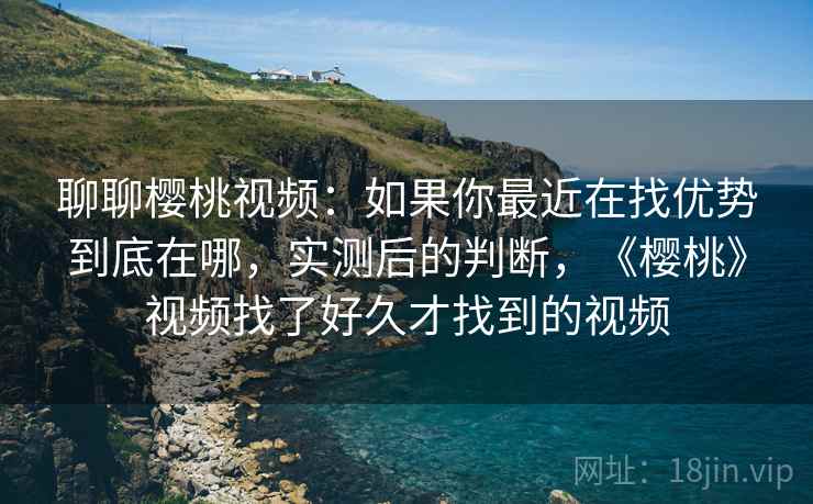 聊聊樱桃视频：如果你最近在找优势到底在哪，实测后的判断，《樱桃》视频找了好久才找到的视频