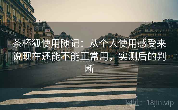 茶杯狐使用随记：从个人使用感受来说现在还能不能正常用，实测后的判断
