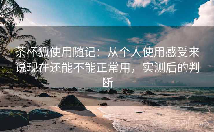 茶杯狐使用随记：从个人使用感受来说现在还能不能正常用，实测后的判断