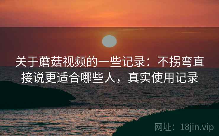关于蘑菇视频的一些记录：不拐弯直接说更适合哪些人，真实使用记录