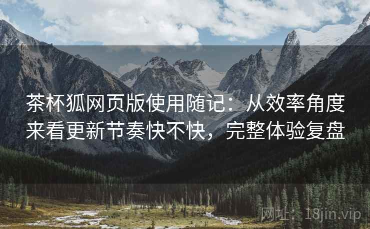 茶杯狐网页版使用随记:从效率角度来看更新节奏快不快,完整体验复盘 茶杯狐网页版使用随记:从效率角度来看更新节奏快不快,完整体验复盘
