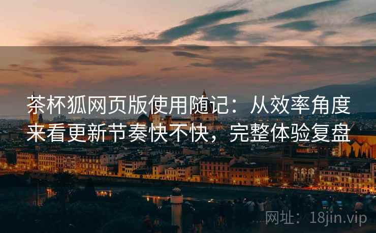 茶杯狐网页版使用随记:从效率角度来看更新节奏快不快,完整体验复盘 茶杯狐网页版使用随记:从效率角度来看更新节奏快不快,完整体验复盘