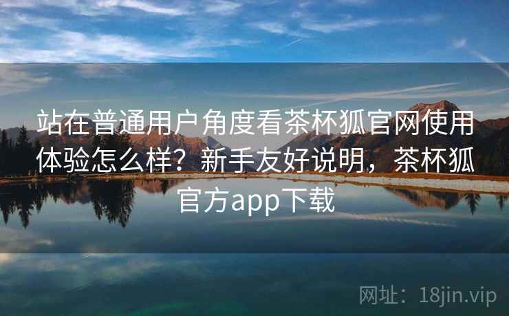 站在普通用户角度看茶杯狐官网使用体验怎么样?新手友好说明,茶杯狐官方app下载 站在普通用户角度看茶杯狐官网使用体验怎么样?新手友好说明,茶杯狐官方app下载