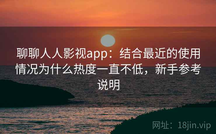 聊聊人人影视app：结合最近的使用情况为什么热度一直不低，新手参考说明