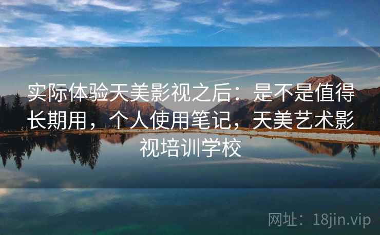 实际体验天美影视之后:是不是值得长期用,个人使用笔记,天美艺术影视培训学校 实际体验天美影视之后:是不是值得长期用,个人使用笔记,天美艺术影视培训学校