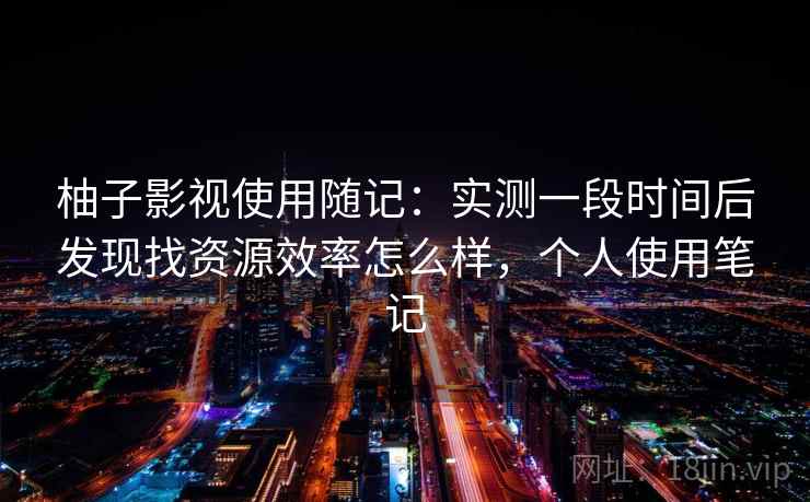 柚子影视使用随记：实测一段时间后发现找资源效率怎么样，个人使用笔记