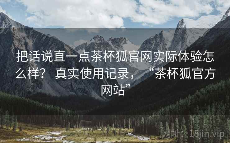 把话说直一点茶杯狐官网实际体验怎么样? 真实使用记录,“茶杯狐官方网站” 把话说直一点茶杯狐官网实际体验怎么样? 真实使用记录,“茶杯狐官方网站”