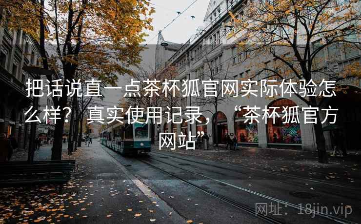 把话说直一点茶杯狐官网实际体验怎么样? 真实使用记录,“茶杯狐官方网站” 把话说直一点茶杯狐官网实际体验怎么样? 真实使用记录,“茶杯狐官方网站”