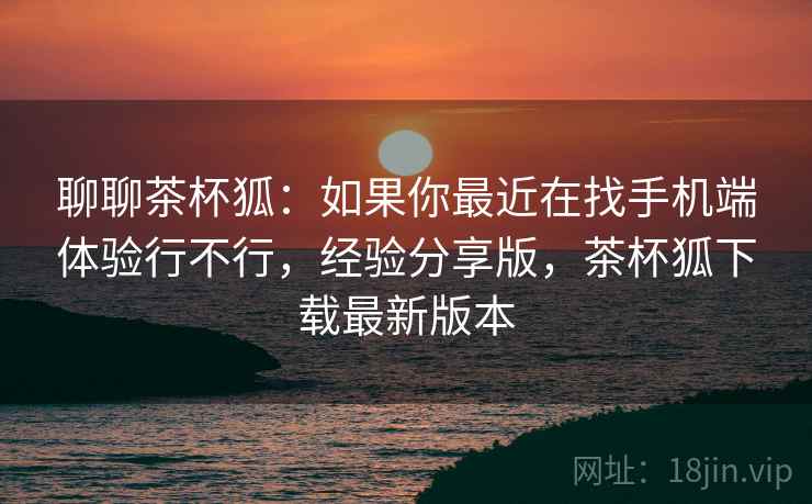 聊聊茶杯狐：如果你最近在找手机端体验行不行，经验分享版，茶杯狐下载最新版本
