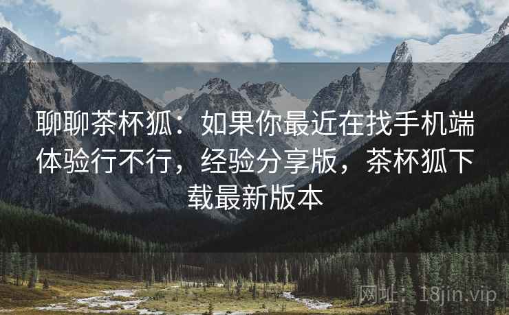 聊聊茶杯狐：如果你最近在找手机端体验行不行，经验分享版，茶杯狐下载最新版本